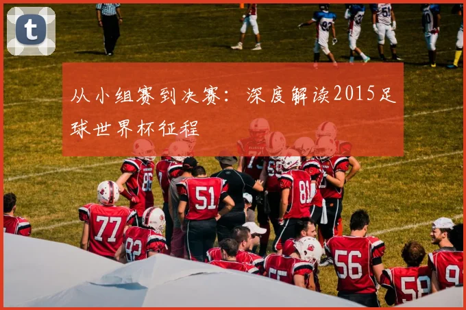 从小组赛到决赛：深度解读2015足球世界杯征程