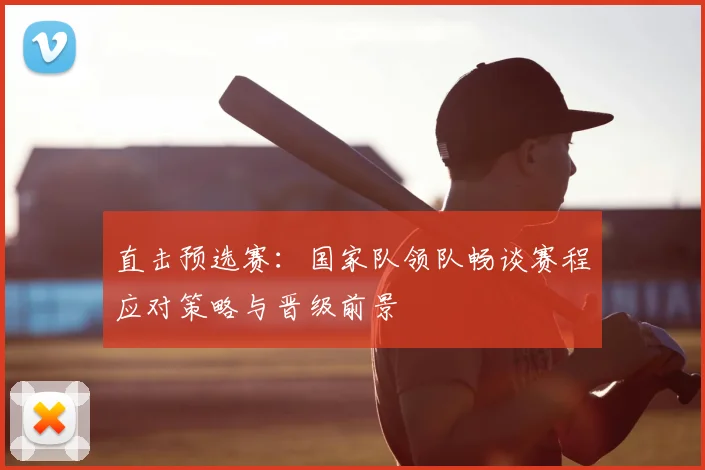 直击预选赛:国家队领队畅谈赛程应对策略与晋级前景