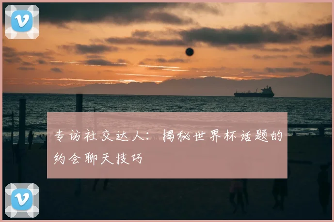 专访社交达人：揭秘世界杯话题的约会聊天技巧