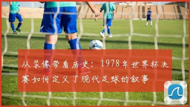 从录像带看历史：1978年世界杯决赛如何定义了现代足球的叙事