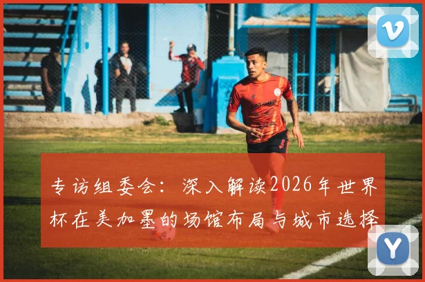 专访组委会：深入解读2026年世界杯在美加墨的场馆布局与城市选择