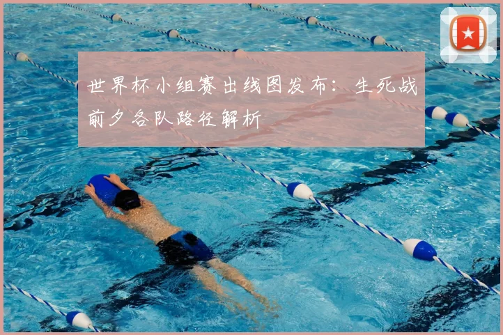 世界杯小组赛出线图发布：生死战前夕各队路径解析