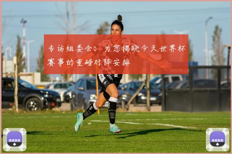 专访组委会：为您揭晓今天世界杯赛事的重磅对阵安排