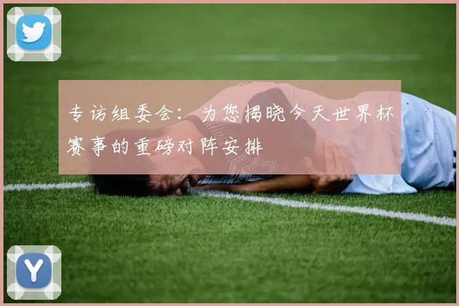 专访组委会：为您揭晓今天世界杯赛事的重磅对阵安排