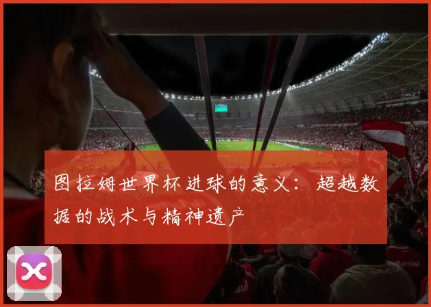 图拉姆世界杯进球的意义:超越数据的战术与精神遗产